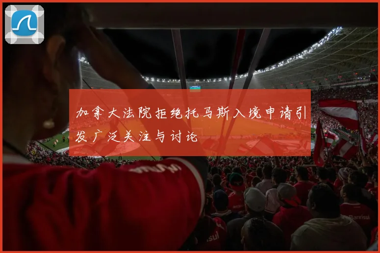 加拿大法院拒绝托马斯入境申请引发广泛关注与讨论