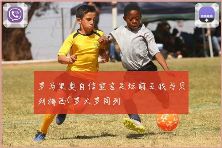 罗马里奥自信宣言足坛前五我与贝利梅西C罗大罗同列