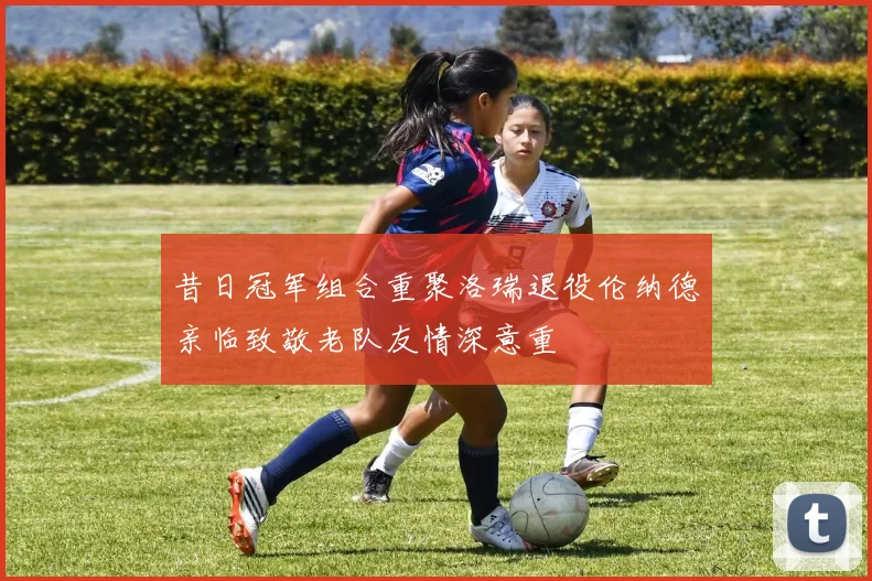 昔日冠军组合重聚洛瑞退役伦纳德亲临致敬老队友情深意重