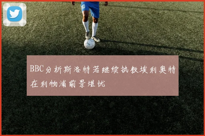 BBC分析斯洛特若继续执教埃利奥特在利物浦前景堪忧