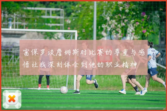 富保罗谈詹姆斯对比赛的尊重与感悟让我深刻体会到他的职业精神