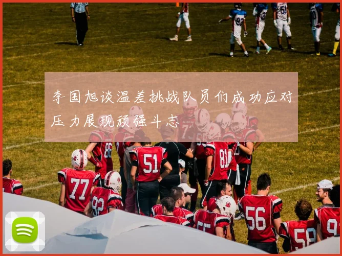 李国旭谈温差挑战队员们成功应对压力展现顽强斗志