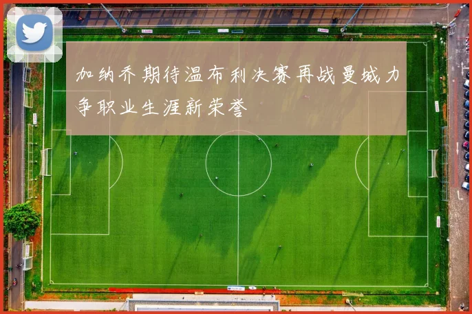 加纳乔期待温布利决赛再战曼城力争职业生涯新荣誉