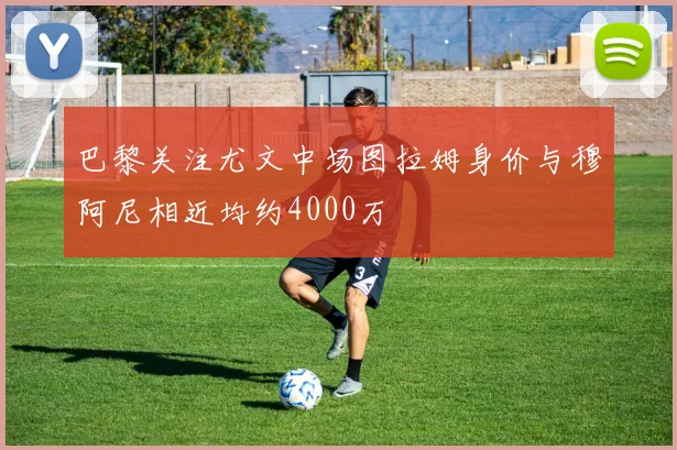 巴黎关注尤文中场图拉姆身价与穆阿尼相近均约4000万