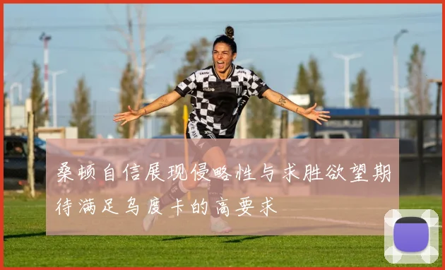 桑顿自信展现侵略性与求胜欲望期待满足乌度卡的高要求