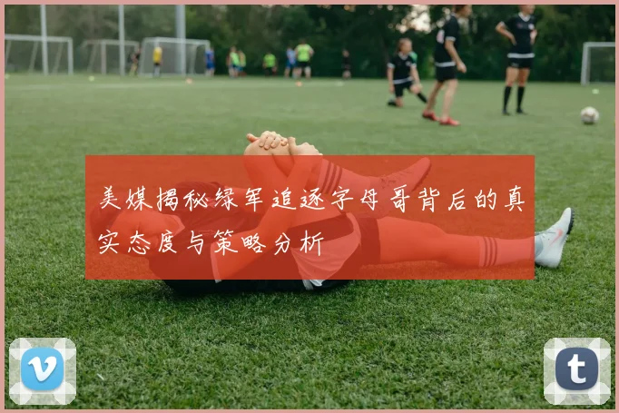 美媒揭秘绿军追逐字母哥背后的真实态度与策略分析