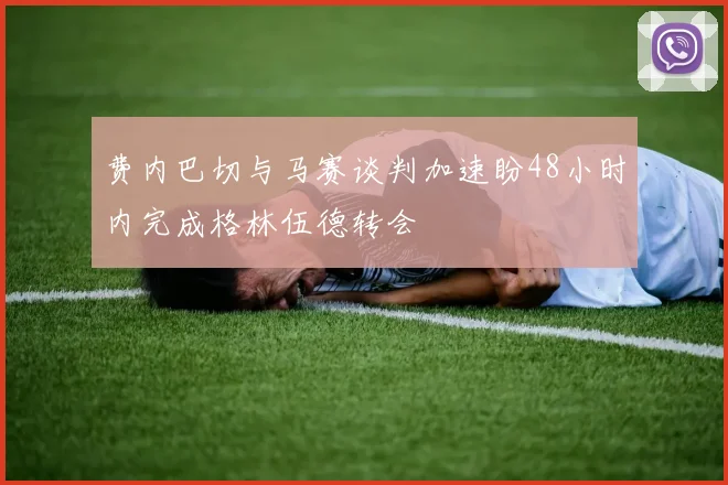 费内巴切与马赛谈判加速盼48小时内完成格林伍德转会