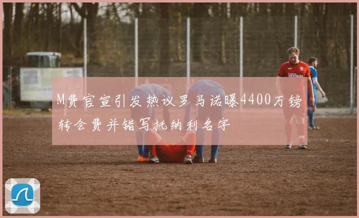 M费官宣引发热议罗马诺曝4400万镑转会费并错写托纳利名字