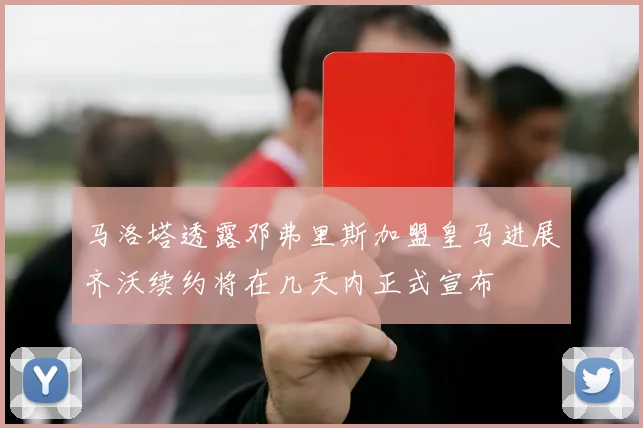 马洛塔透露邓弗里斯加盟皇马进展齐沃续约将在几天内正式宣布