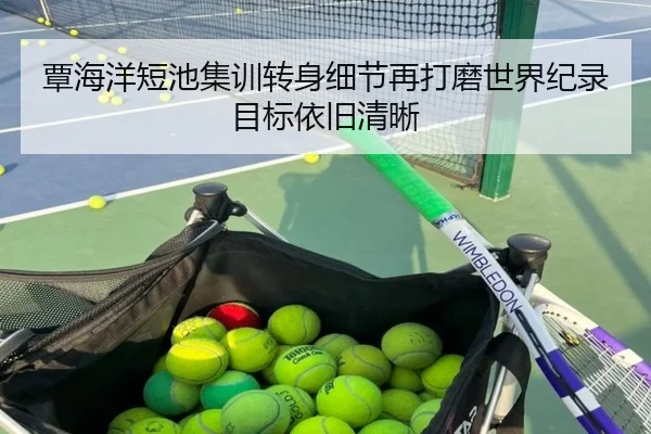 覃海洋短池集训转身细节再打磨世界纪录目标依旧清晰